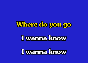 Where do you go

I wanna know

I wanna know