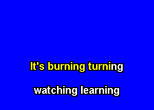 It's burning turning

watching learning