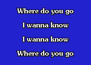 Where do you go
I wanna know

I wanna know

Where do you go