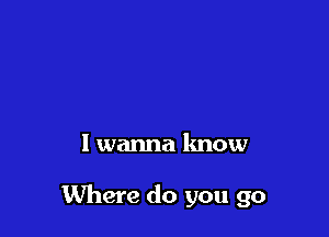I wanna know

Where do you go