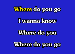 Where do you go
I wanna know

Where do you

Where do you go