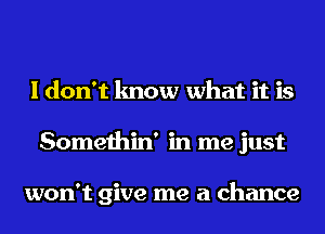 I don't know what it is
Somethin' in me just

won't give me a chance