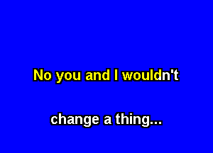 No you and I wouldn't

change a thing...