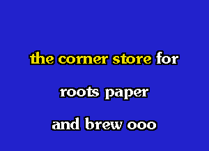 the corner store for

roots paper

and brew ooo