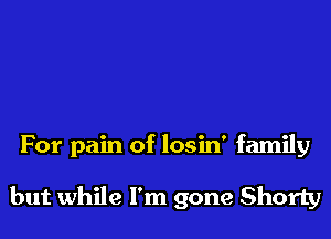 For pain of losin' family

but while I'm gone Shorty