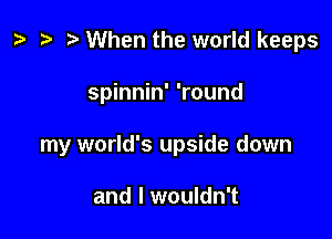 ) '9 r When the world keeps

spinnin' 'round
my world's upside down

and I wouldn't