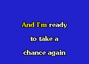 And I'm ready

to take a

chance again