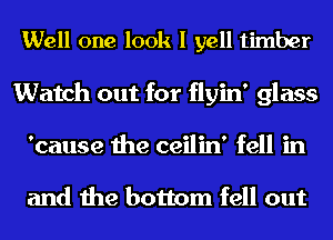 Well one look I yell timber
Watch out for flyin' glass
'cause the ceilin' fell in

and the bottom fell out