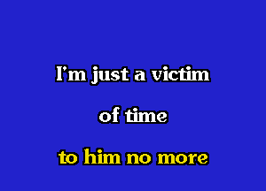 I'm just a victim

of time

to him no more