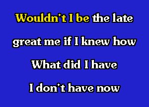 Wouldn't I be the late

great me if I knew how
What did I have

I don't have now