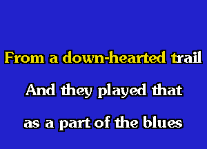 From a down-hearted trail

And they played that

as a part of the blues