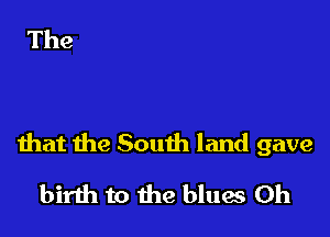 that the South land gave

birth to the blues 0h