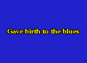 Gave birth to 11m blues