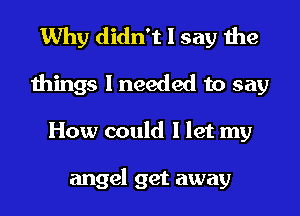 Why didn't I say the
things I needed to say
How could I let my

angel get away