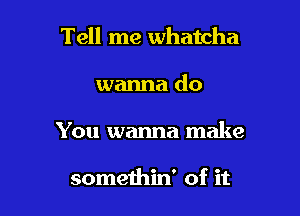 Tell me Whatcha

wanna do
You wanna make

somethin' of it