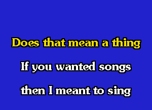 Does that mean a thing
If you wanted songs

then I meant to sing
