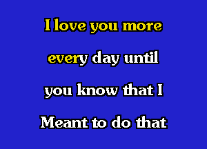I love you more

every day until
you know that I

Meant to do that