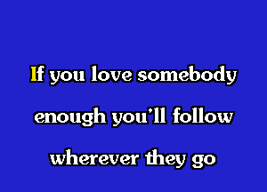 If you love somebody

enough you'll follow

wherever they go