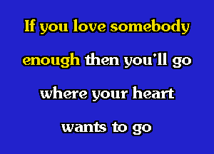 If you love somebody

enough then you'll go
where your heart

wants to go