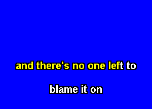 and there's no one left to

blame it on