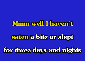 Mmm well I haven't
eaten a bite or slept

for three days and nights