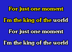For just one moment
I'm the king of the world
For just one moment

I'm the king of the world