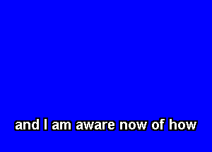 and I am aware now of how