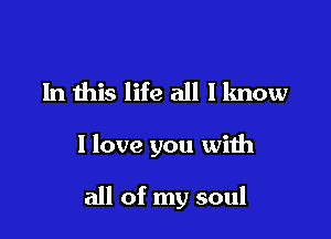 In this life all I know

I love you with

all of my soul