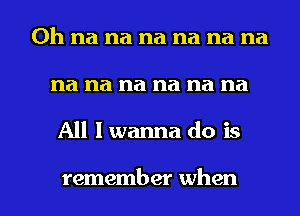 0h na na na na na na
na na na na na na

All I wanna do is

remember when l