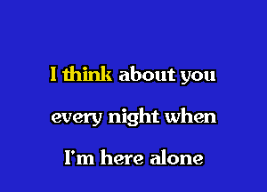 I think about you

every night when

I'm here alone