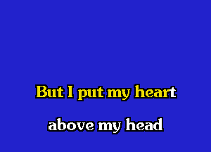 But I put my heart

above my head
