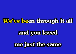 We've been through it all

and you loved

me just the same