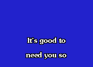 It's good to

need you so