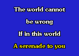 The world cannot

be wrong

If in this world

A serenade to you