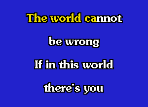 The world cannot

be wrong

If in this world

there's you