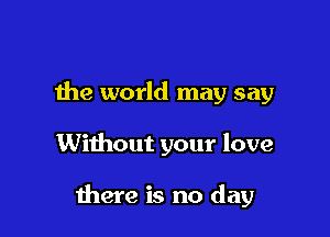 the world may say

Without your love

there is no day