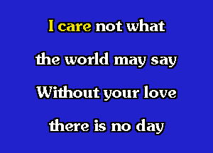 I care not what
the world may say

Without your love

there is no day