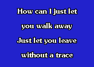 How can ljust let

you walk away

Just let you leave

without a trace