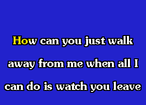 How can you just walk
away from me when all I

can do is watch you leave