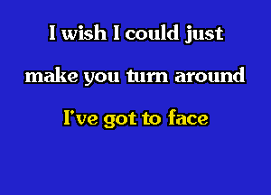 I wish I could just

make you turn around

I've got to face