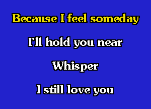 Because I feel someday

I'll hold you near
Whisper

I still love you