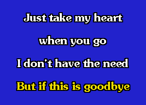 Just take my heart
when you go
I don't have the need

But if this is goodbye