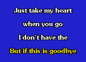 Just take my heart

when you go

1 don't have the

But if this is goodbye