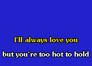 I'll always love you

but you're too hot to hold