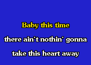 Baby this time
there ain't nothin' gonna

take this heart away