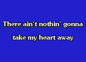 There ain't nothin' gonna

take my heart away