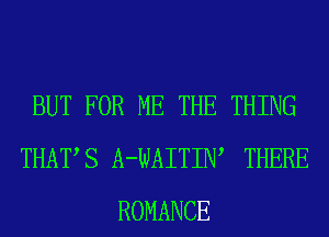 BUT FOR ME THE THING
THATS A-WAITIW THERE
ROMANCE