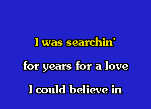 I was searchin'

for years for a love

I could believe in