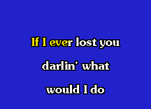If I ever lost you

darlin' what

would I do