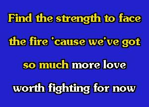 Find the strength to face
the fire 'cause we've got
so much more love

worth fighting for now